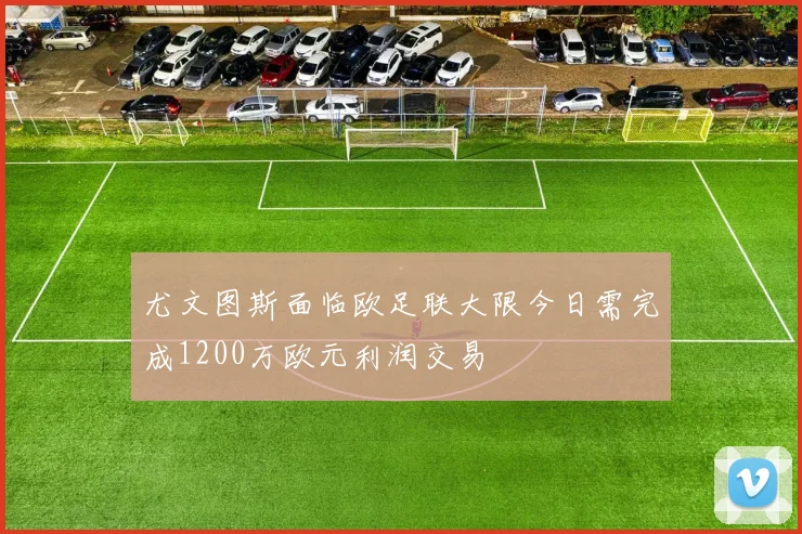 尤文图斯面临欧足联大限今日需完成1200万欧元利润交易