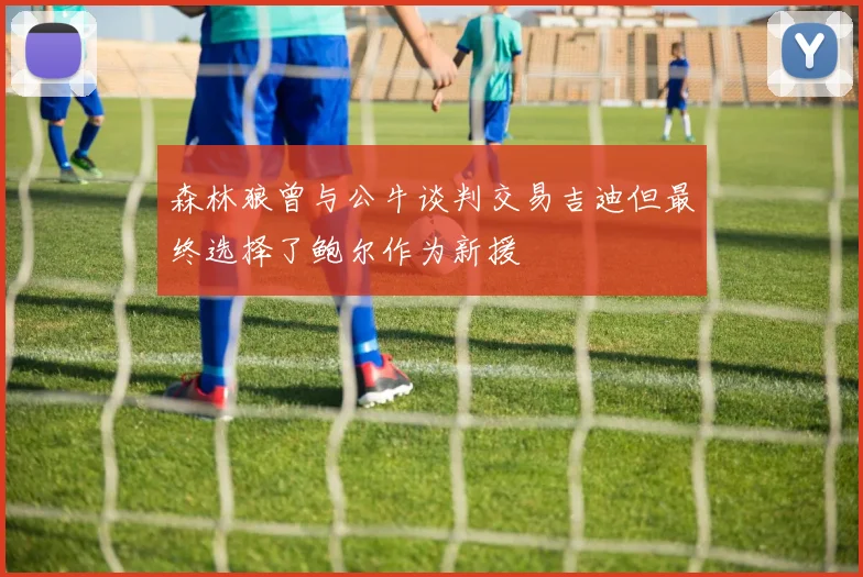 森林狼曾与公牛谈判交易吉迪但最终选择了鲍尔作为新援