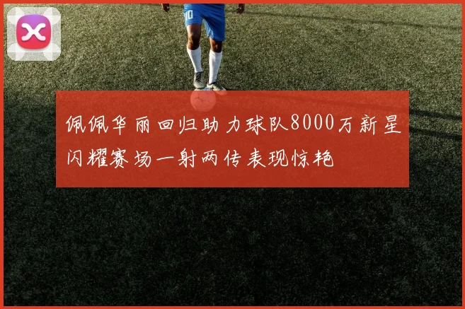 佩佩华丽回归助力球队8000万新星闪耀赛场一射两传表现惊艳