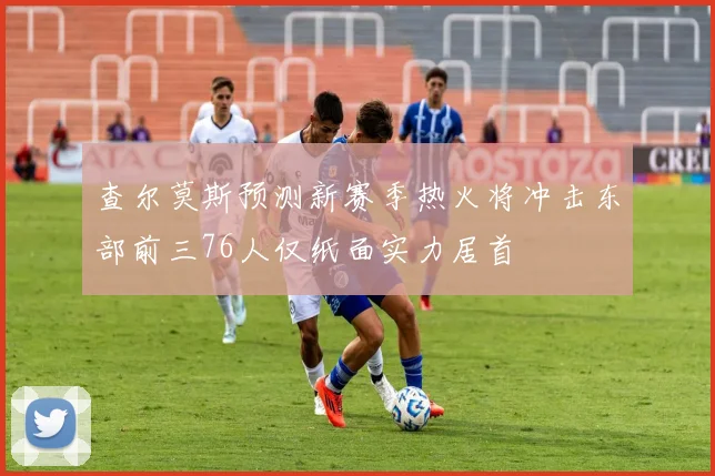 查尔莫斯预测新赛季热火将冲击东部前三76人仅纸面实力居首