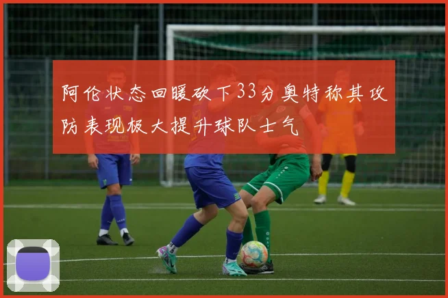 阿伦状态回暖砍下33分奥特称其攻防表现极大提升球队士气