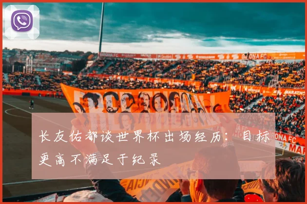 长友佑都谈世界杯出场经历：目标更高不满足于纪录