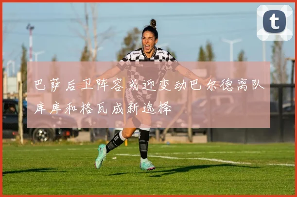 巴萨后卫阵容或迎变动巴尔德离队库库和格瓦成新选择