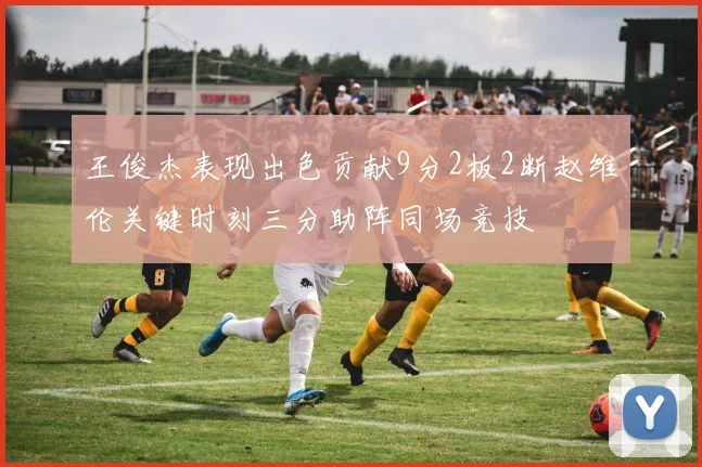 王俊杰表现出色贡献9分2板2断赵维伦关键时刻三分助阵同场竞技