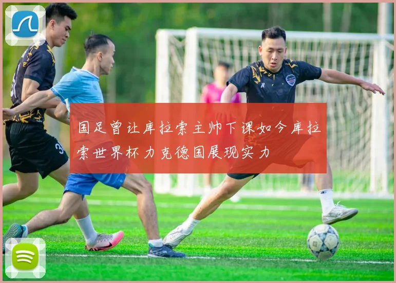 国足曾让库拉索主帅下课如今库拉索世界杯力克德国展现实力