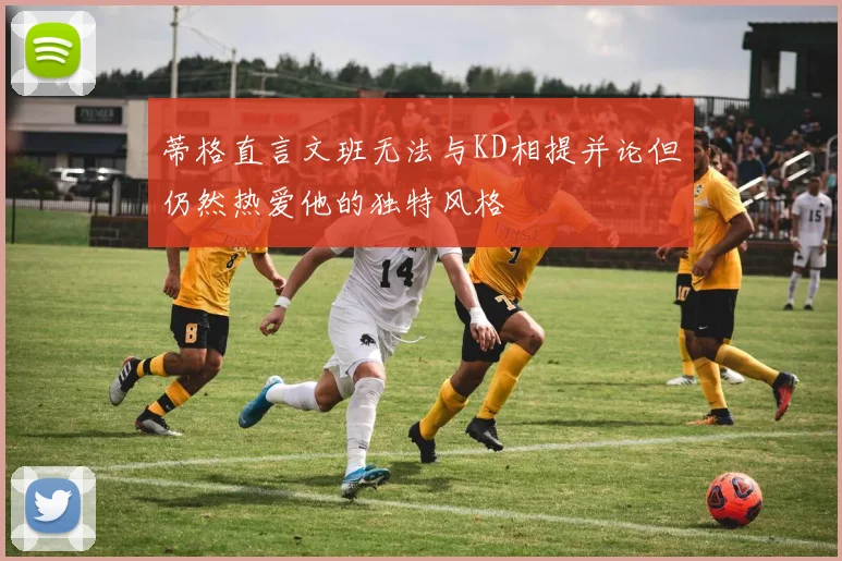 蒂格直言文班无法与KD相提并论但仍然热爱他的独特风格