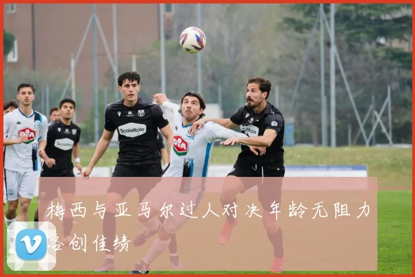梅西与亚马尔过人对决年龄无阻力各创佳绩