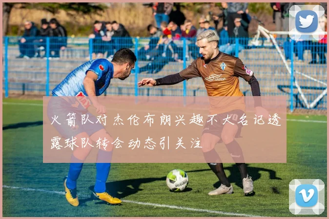 火箭队对杰伦布朗兴趣不大名记透露球队转会动态引关注