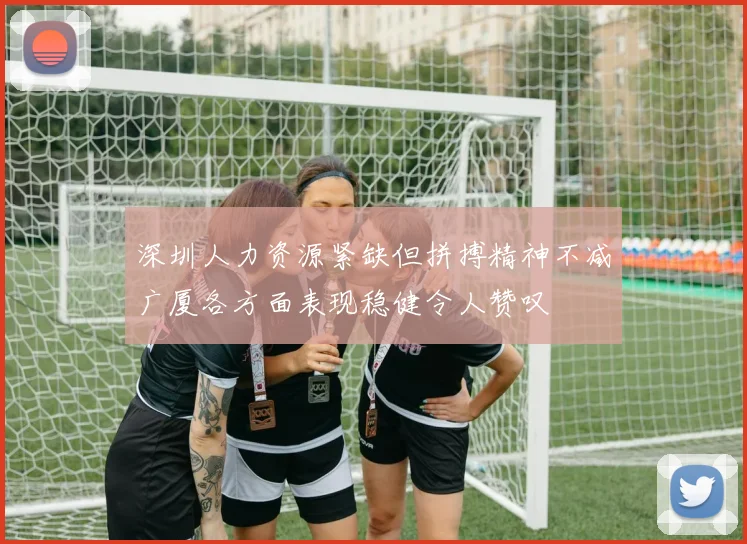 深圳人力资源紧缺但拼搏精神不减广厦各方面表现稳健令人赞叹