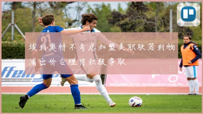 埃利奥特不考虑加盟美职联若利物浦出价合理将积极争取