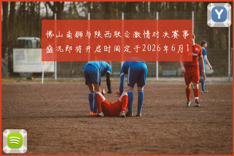 佛山南狮与陕西联合激情对决赛事盛况即将开启时间定于2026年6月14日周日晚上七点半