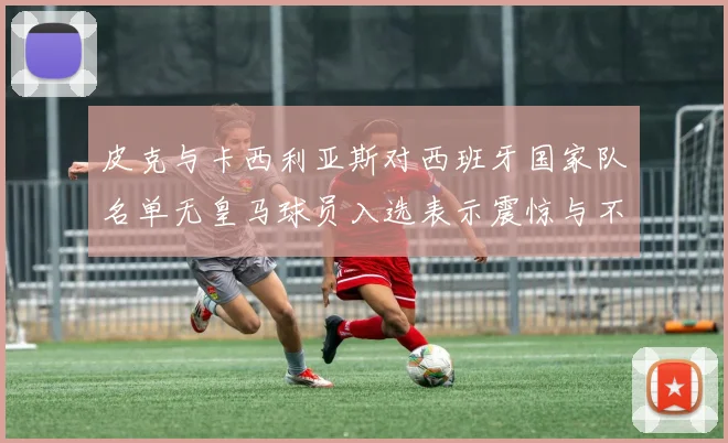 皮克与卡西利亚斯对西班牙国家队名单无皇马球员入选表示震惊与不解
