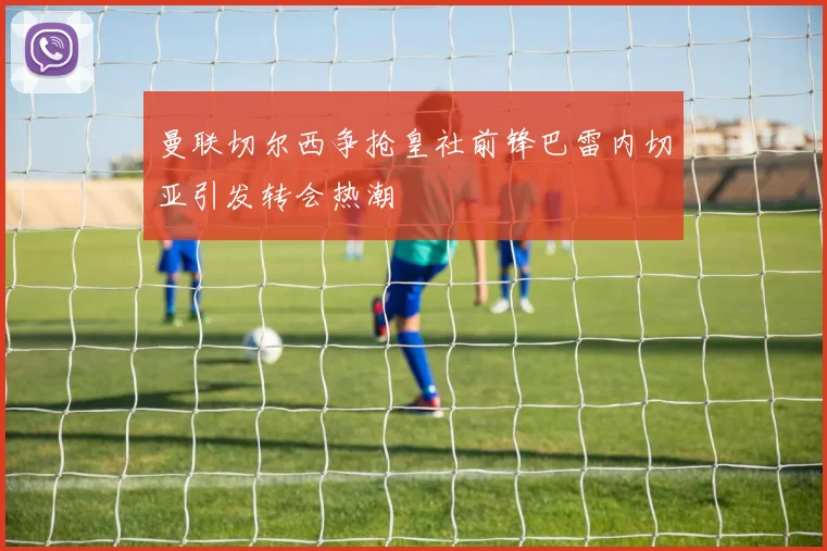 曼联切尔西争抢皇社前锋巴雷内切亚引发转会热潮