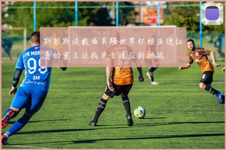 斯彭斯谈戴面具踢世界杯经历德拉普的重击让我学会适应新挑战