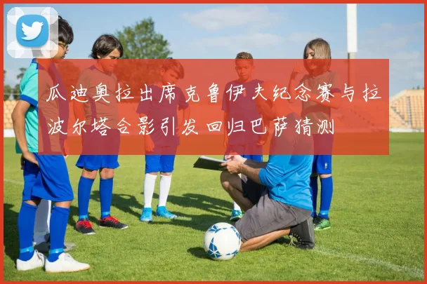 瓜迪奥拉出席克鲁伊夫纪念赛与拉波尔塔合影引发回归巴萨猜测