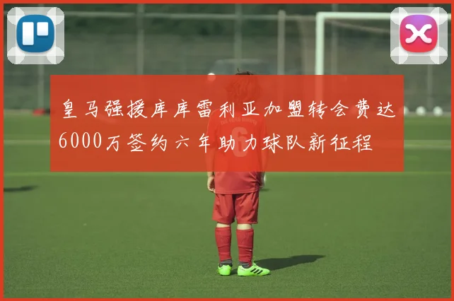 皇马强援库库雷利亚加盟转会费达6000万签约六年助力球队新征程